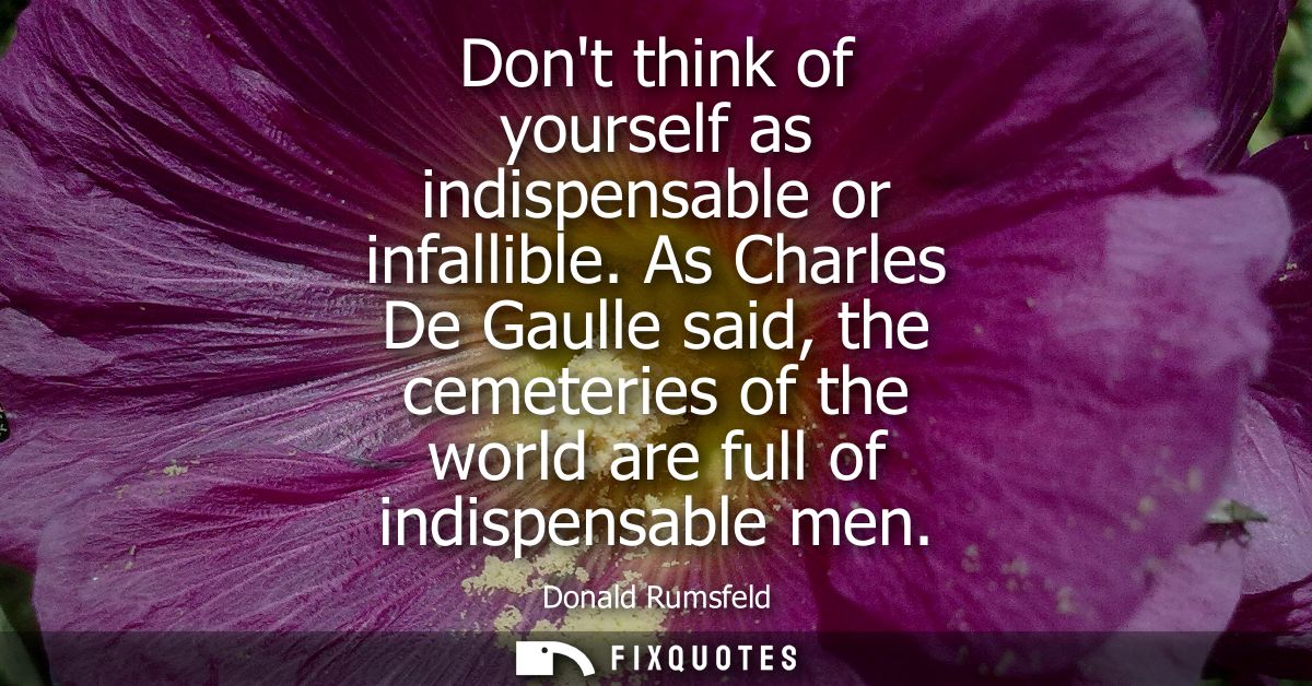 Dont think of yourself as indispensable or infallible. As Charles De Gaulle said, the cemeteries of the world are full o