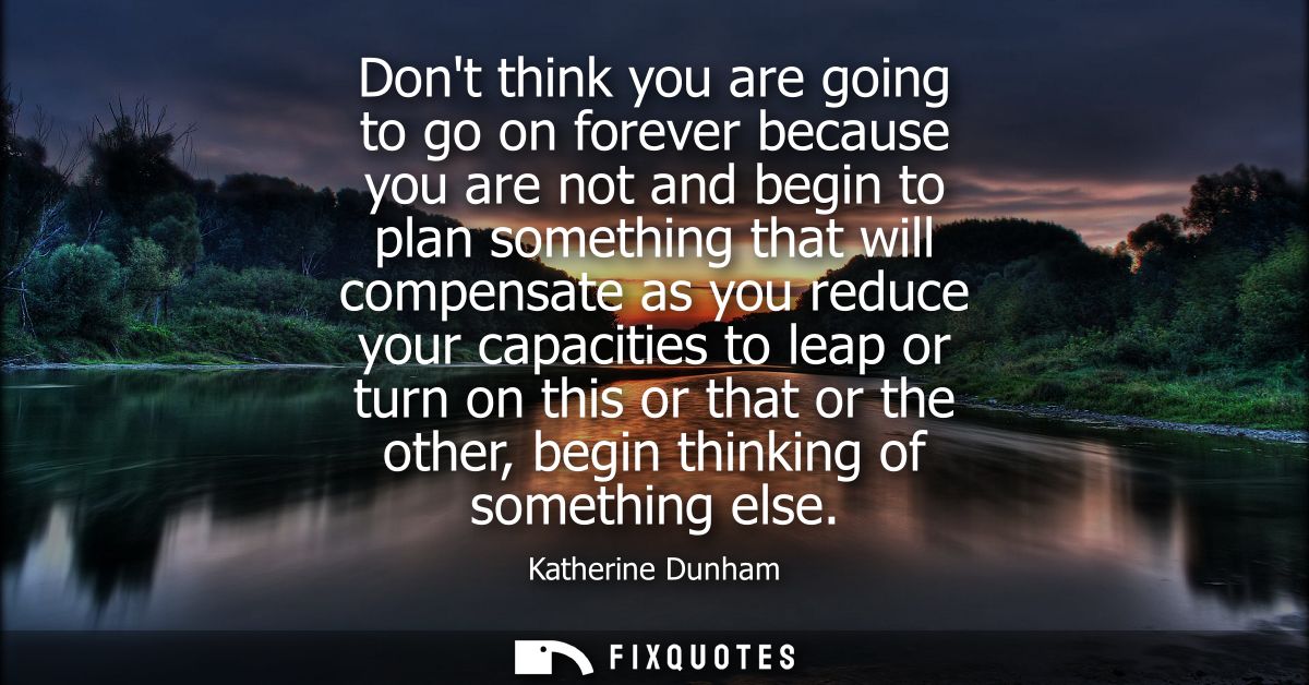 Dont think you are going to go on forever because you are not and begin to plan something that will compensate as you re