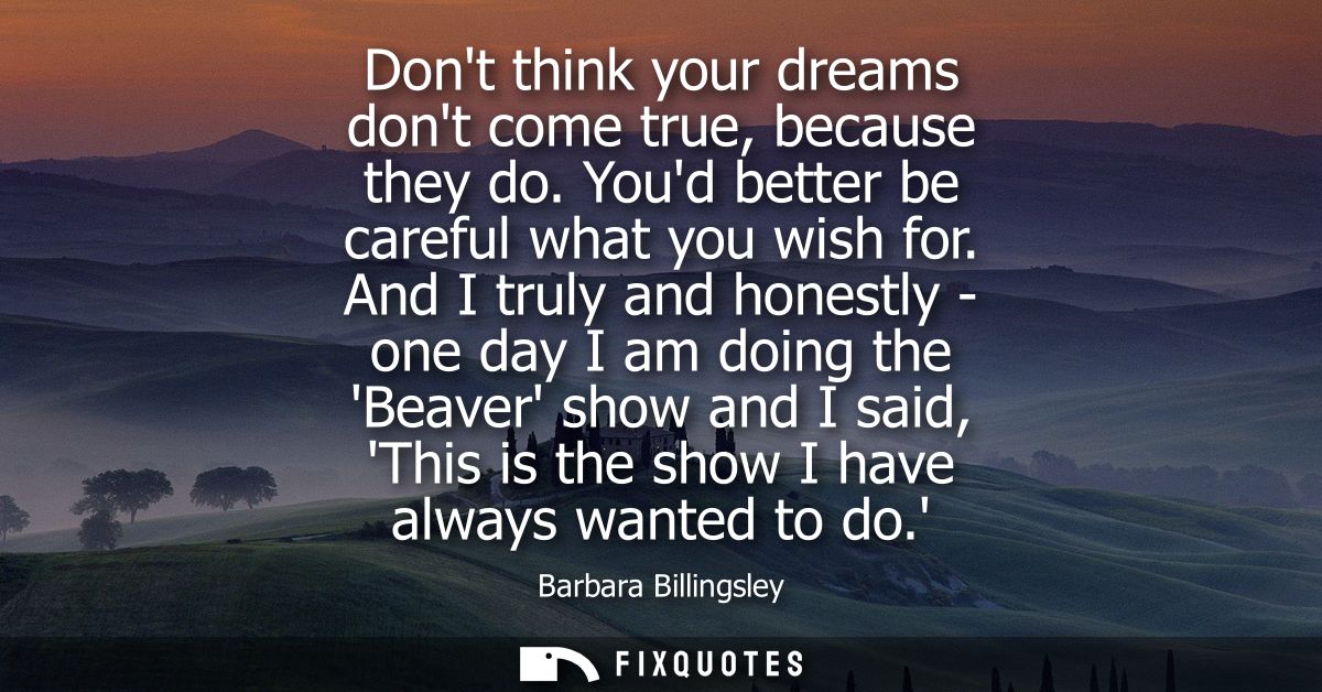 Dont think your dreams dont come true, because they do. Youd better be careful what you wish for. And I truly and honest