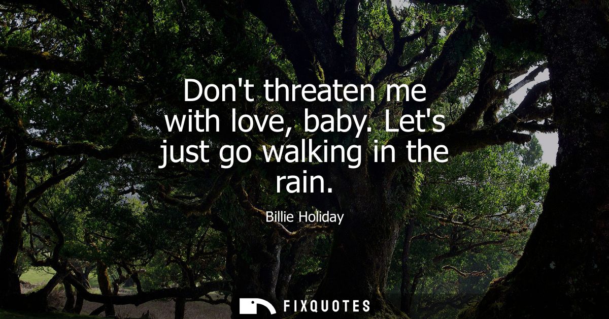 Dont threaten me with love, baby. Lets just go walking in the rain