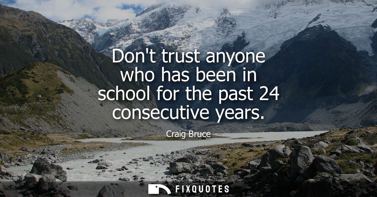 Dont trust anyone who has been in school for the past 24 consecutive years
