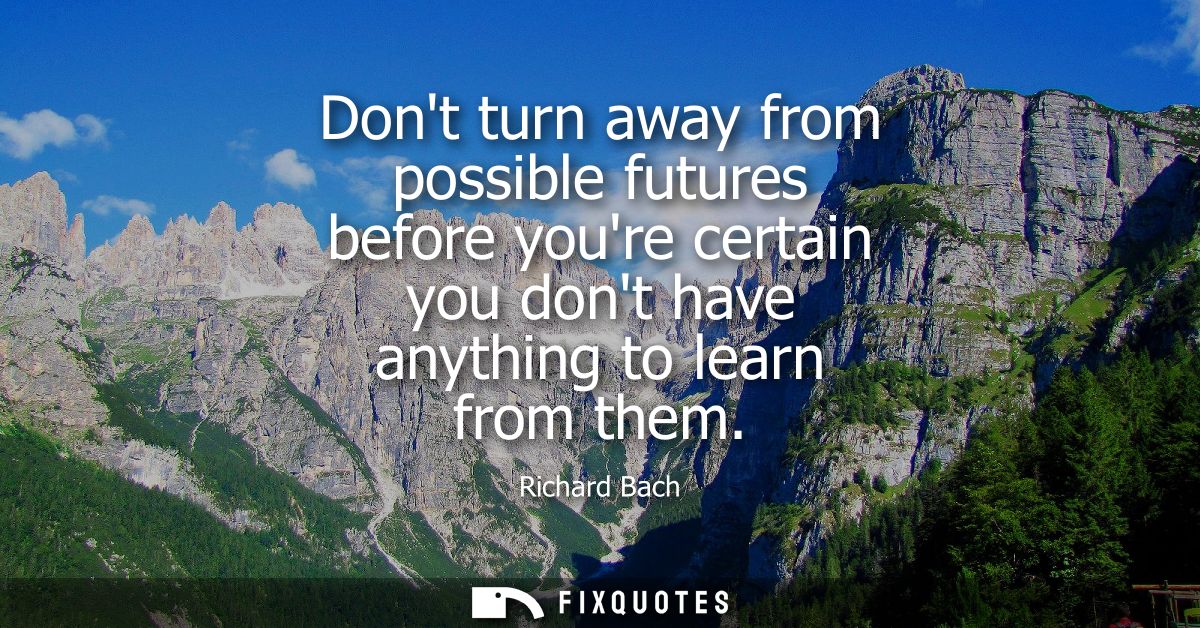 Dont turn away from possible futures before youre certain you dont have anything to learn from them