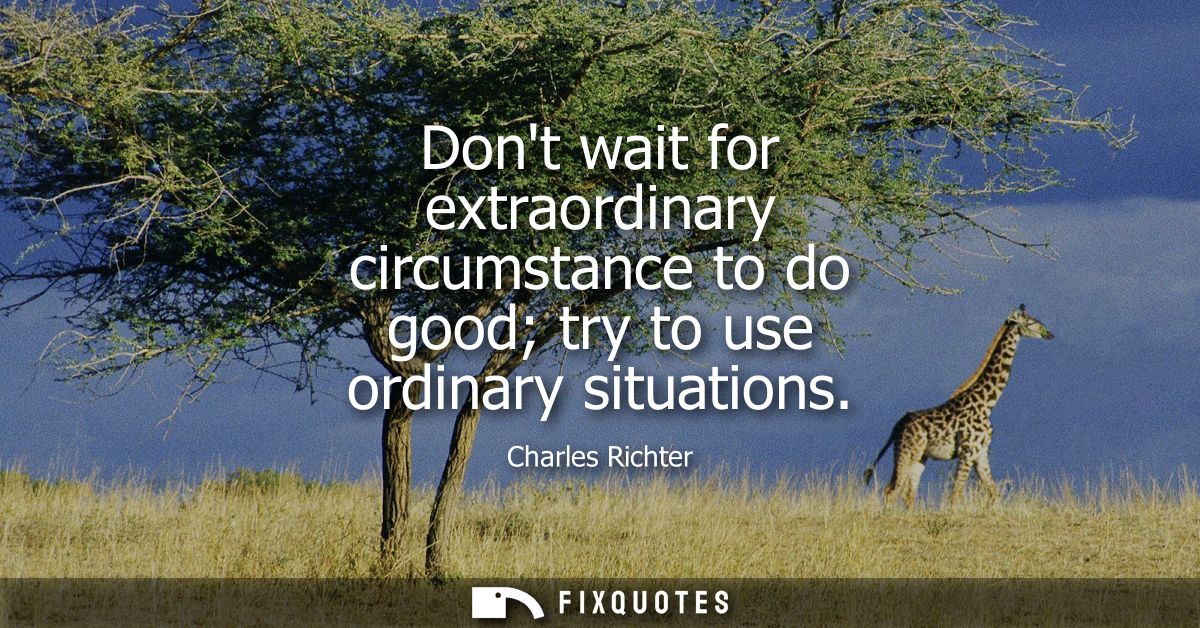 Dont wait for extraordinary circumstance to do good try to use ordinary situations