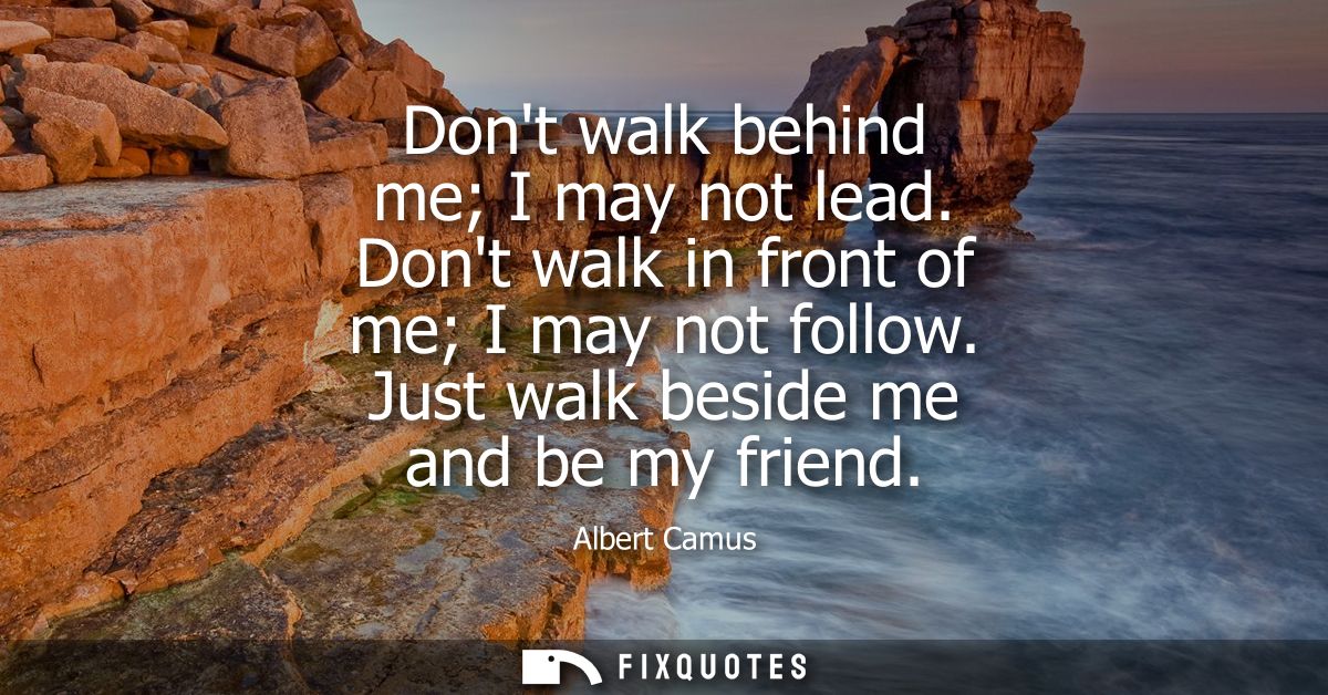 Dont walk behind me I may not lead. Dont walk in front of me I may not follow. Just walk beside me and be my friend - Al