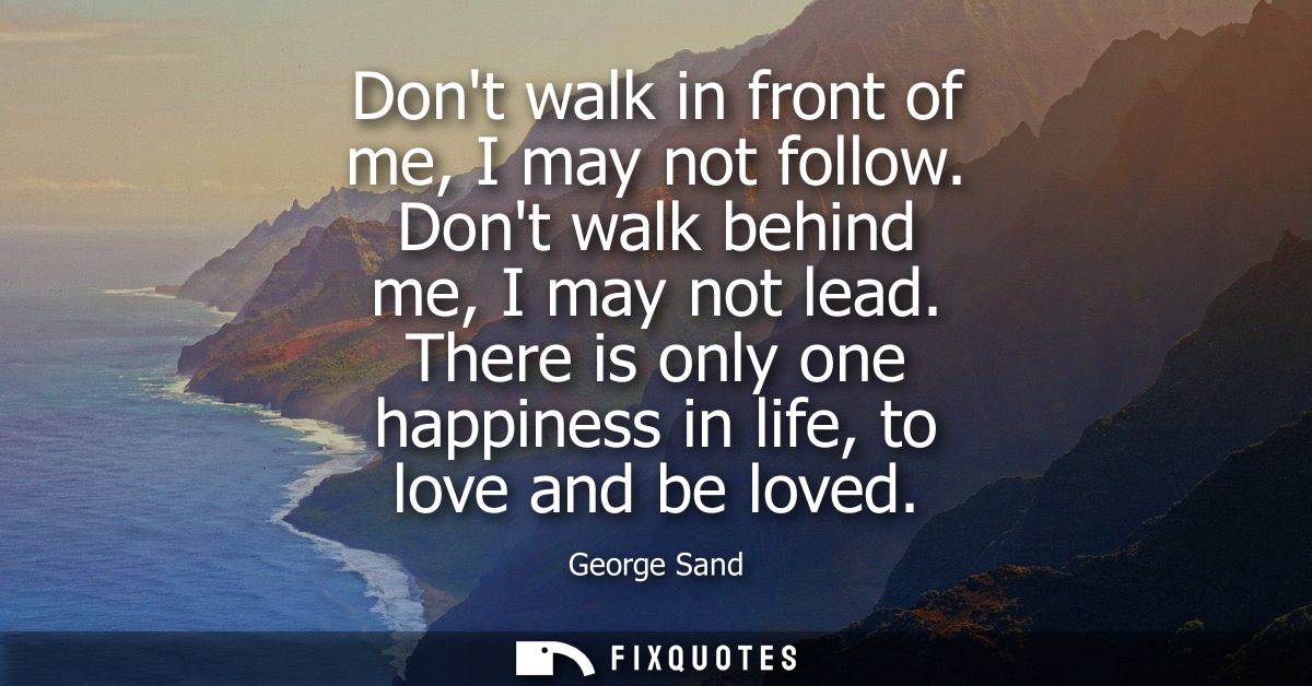 Dont walk in front of me, I may not follow. Dont walk behind me, I may not lead. There is only one happiness in life, to