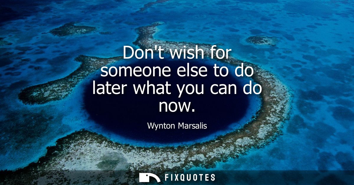 Dont wish for someone else to do later what you can do now