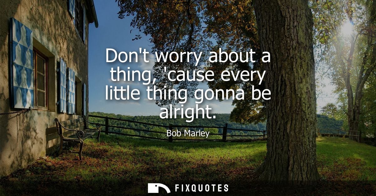 Dont worry about a thing, cause every little thing gonna be alright