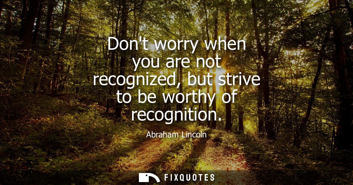 Dont worry when you are not recognized, but strive to be worthy of recognition