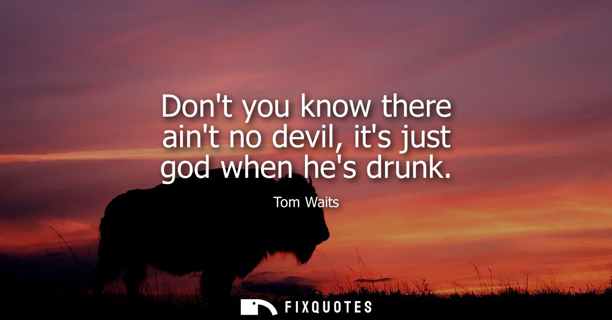 Dont you know there aint no devil, its just god when hes drunk - Tom Waits