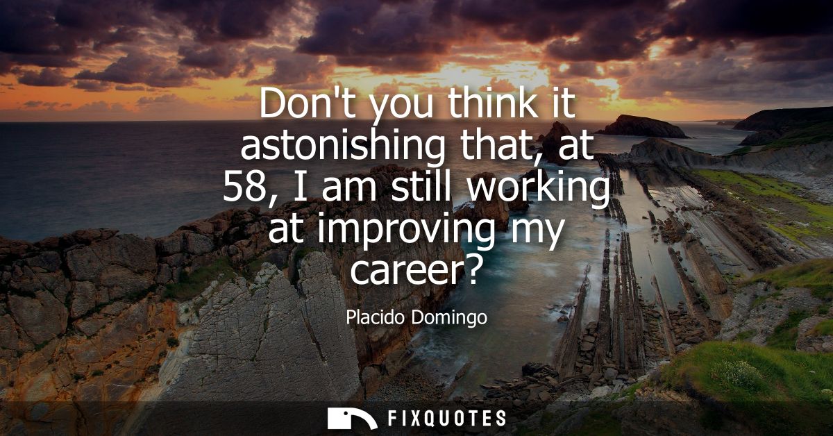 Dont you think it astonishing that, at 58, I am still working at improving my career?