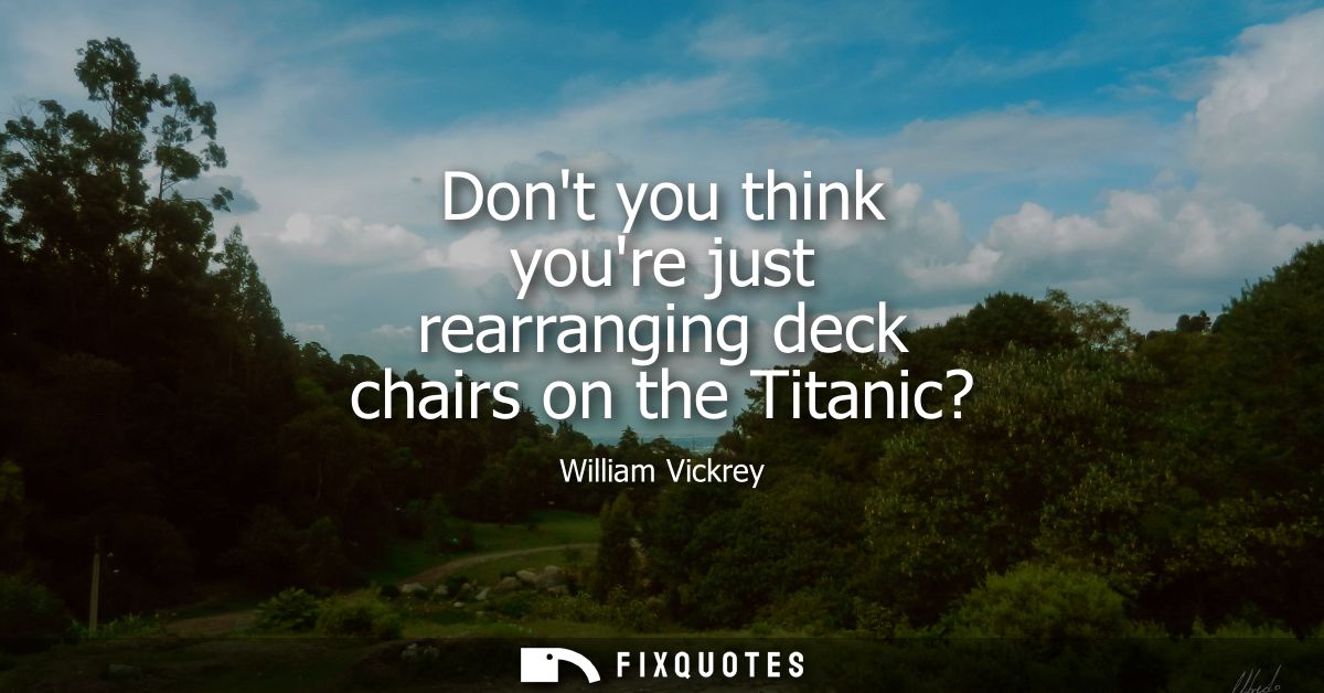 Dont you think youre just rearranging deck chairs on the Titanic?