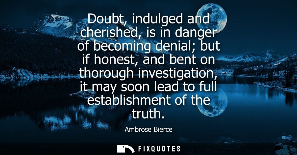 Doubt, indulged and cherished, is in danger of becoming denial but if honest, and bent on thorough investigation, it may