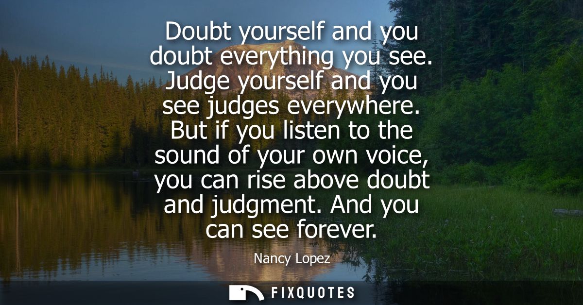 Doubt yourself and you doubt everything you see. Judge yourself and you see judges everywhere. But if you listen to the 