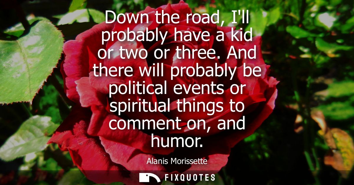Down the road, Ill probably have a kid or two or three. And there will probably be political events or spiritual things 