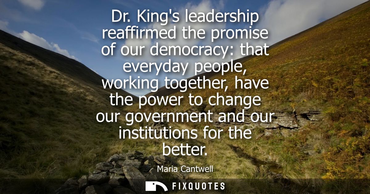 Dr. Kings leadership reaffirmed the promise of our democracy: that everyday people, working together, have the power to 