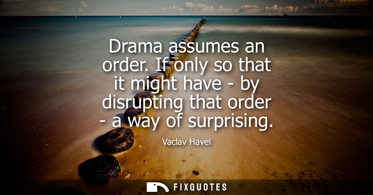Drama assumes an order. If only so that it might have - by disrupting that order - a way of surprising