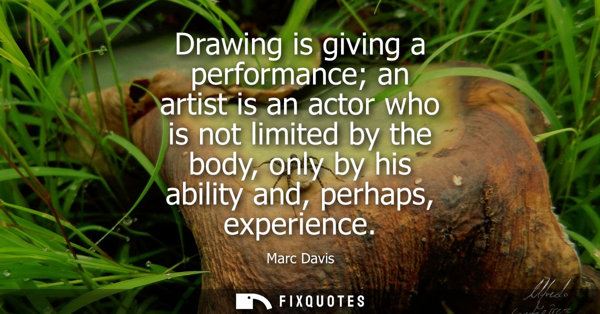 Drawing is giving a performance an artist is an actor who is not limited by the body, only by his ability and, perhaps, 