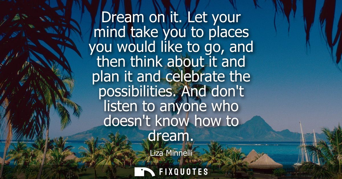 Dream on it. Let your mind take you to places you would like to go, and then think about it and plan it and celebrate th