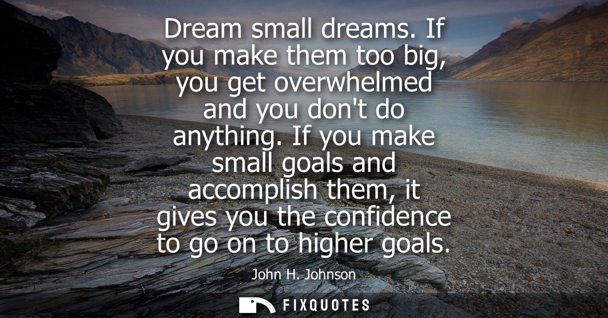 Dream small dreams. If you make them too big, you get overwhelmed and you dont do anything. If you make small goals and 