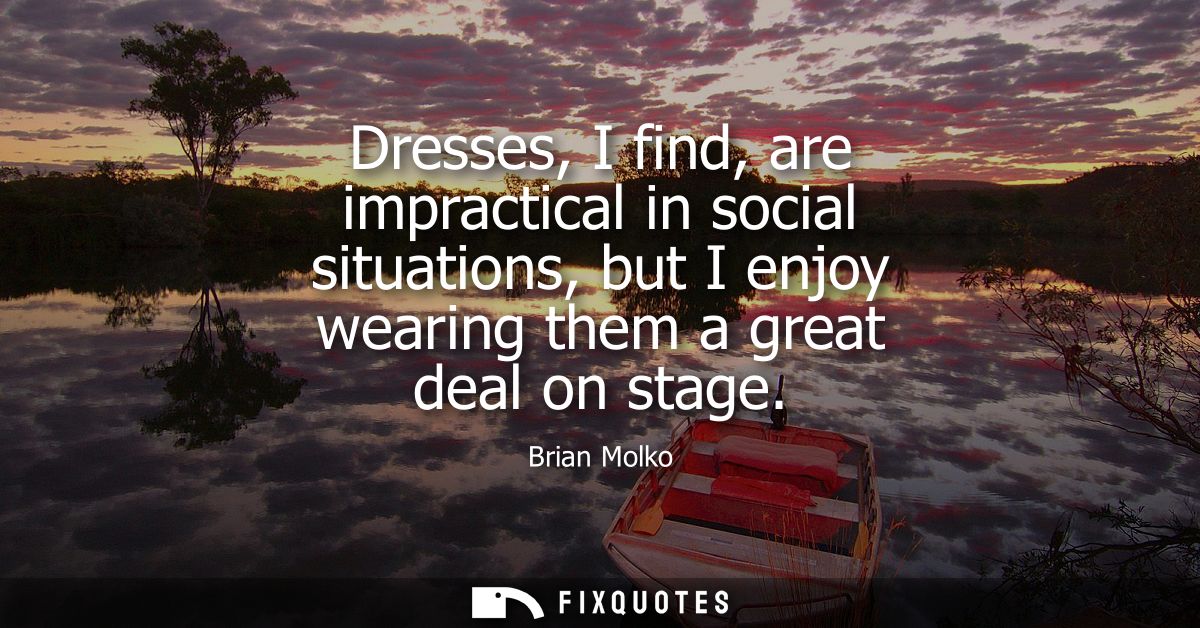 Dresses, I find, are impractical in social situations, but I enjoy wearing them a great deal on stage