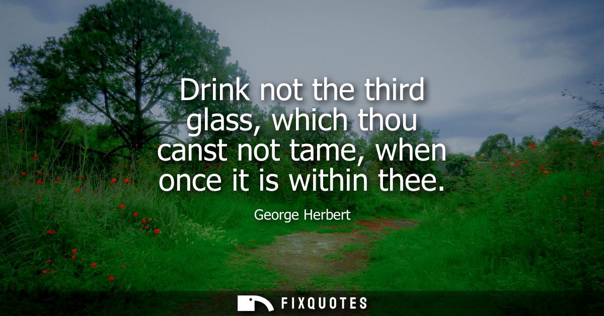 Drink not the third glass, which thou canst not tame, when once it is within thee