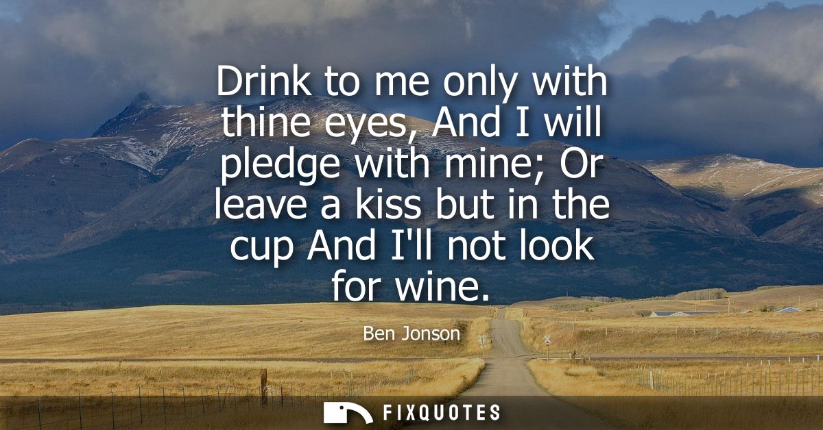 Drink to me only with thine eyes, And I will pledge with mine Or leave a kiss but in the cup And Ill not look for wine