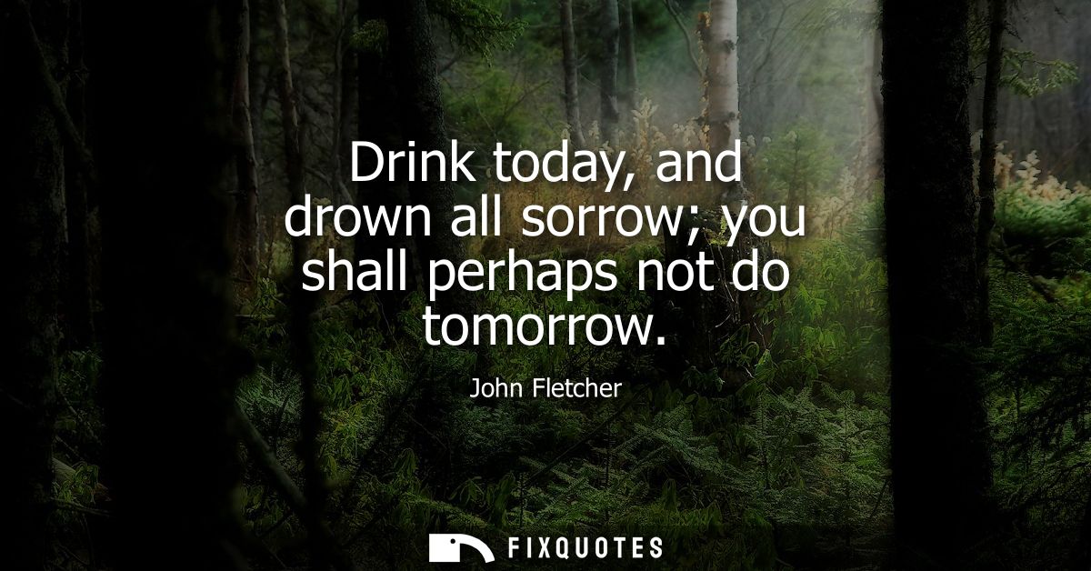 Drink today, and drown all sorrow you shall perhaps not do tomorrow