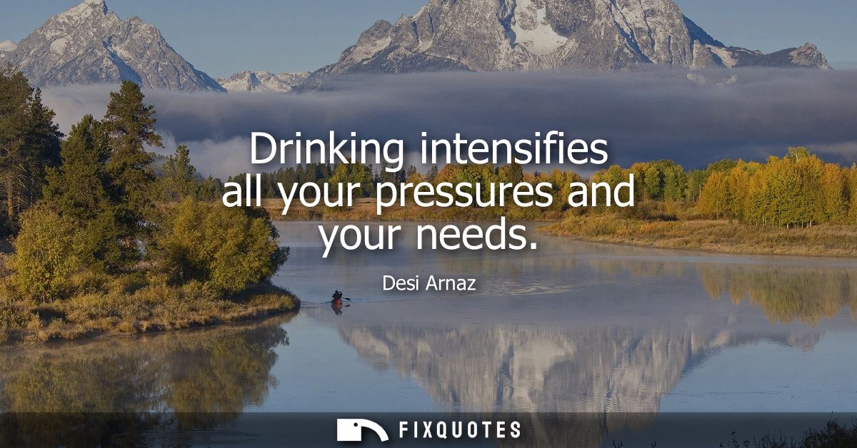 Drinking intensifies all your pressures and your needs