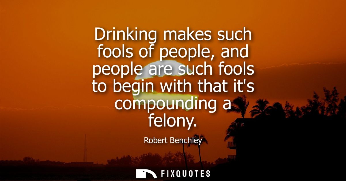 Drinking makes such fools of people, and people are such fools to begin with that its compounding a felony