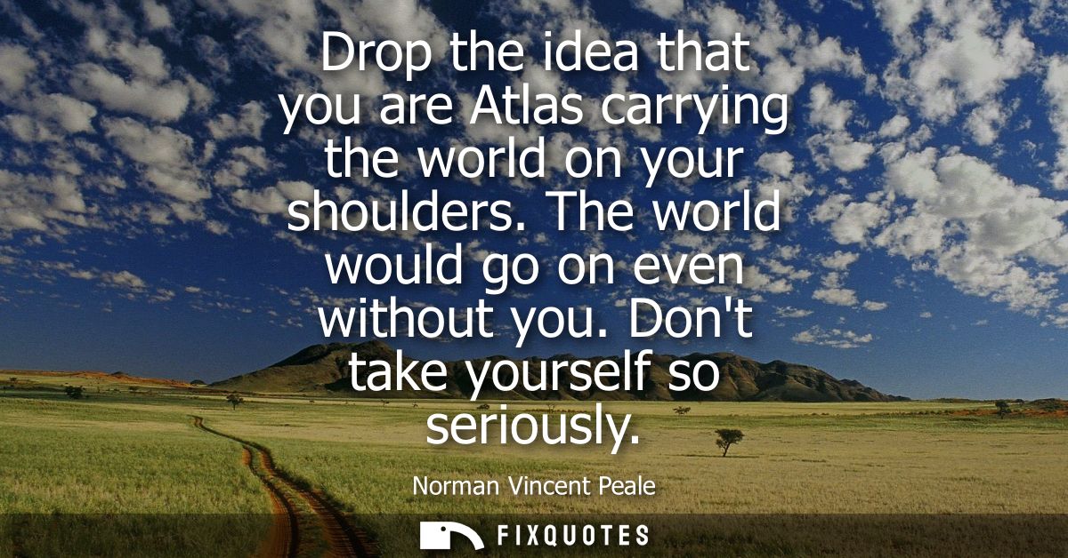 Drop the idea that you are Atlas carrying the world on your shoulders. The world would go on even without you. Dont take