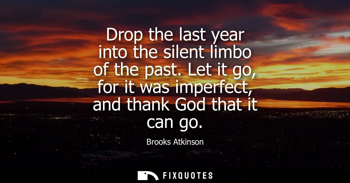 Drop the last year into the silent limbo of the past. Let it go, for it was imperfect, and thank God that it can go