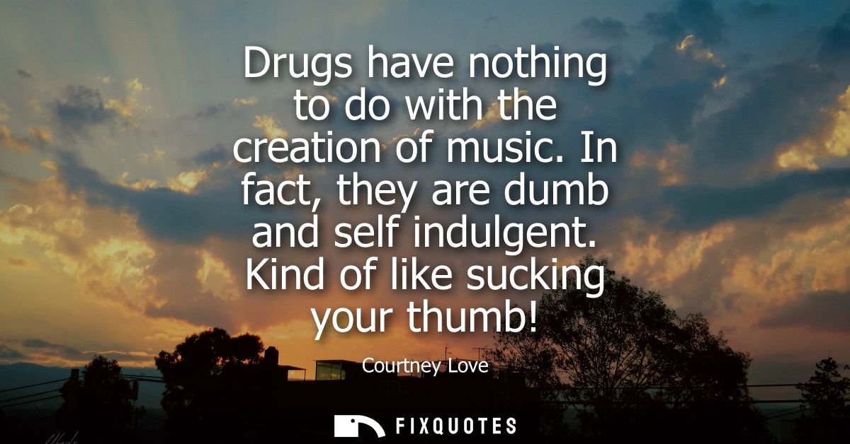 Drugs have nothing to do with the creation of music. In fact, they are dumb and self indulgent. Kind of like sucking you