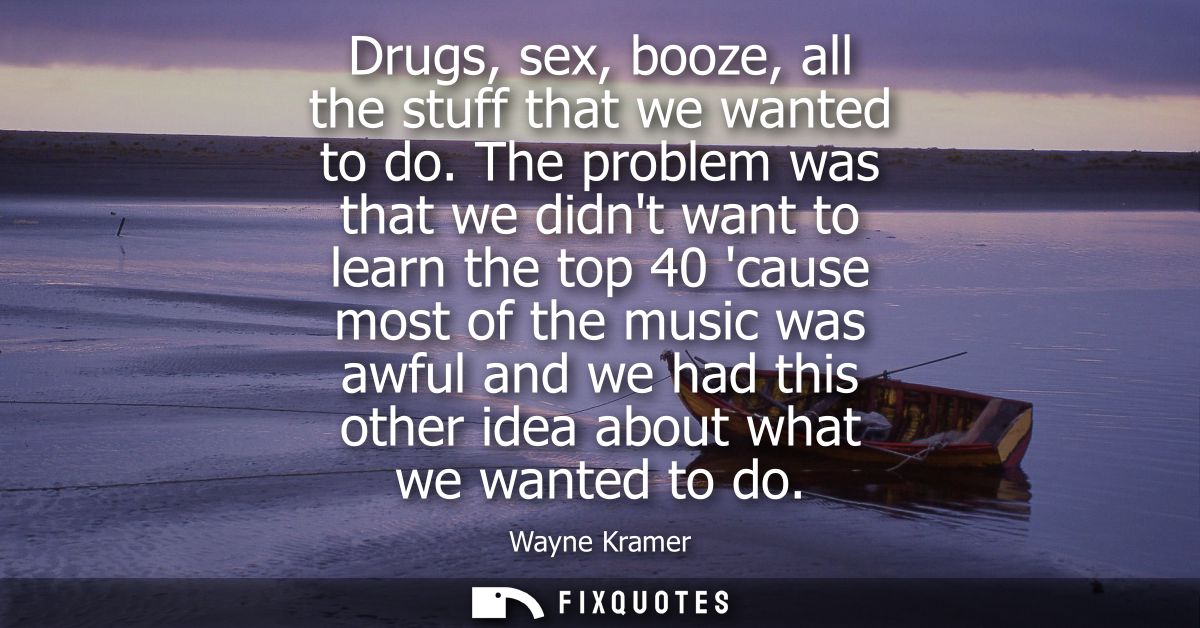 Drugs, sex, booze, all the stuff that we wanted to do. The problem was that we didnt want to learn the top 40 cause most