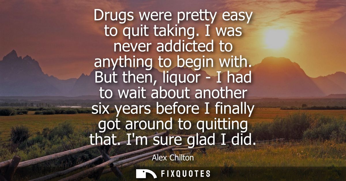 Drugs were pretty easy to quit taking. I was never addicted to anything to begin with. But then, liquor - I had to wait 