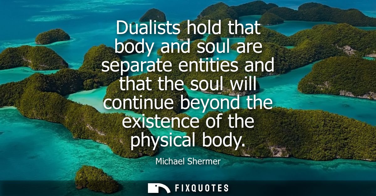 Dualists hold that body and soul are separate entities and that the soul will continue beyond the existence of the physi