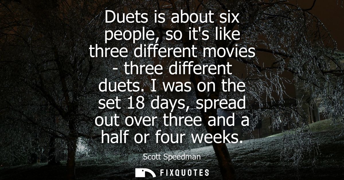 Duets is about six people, so its like three different movies - three different duets. I was on the set 18 days, spread 