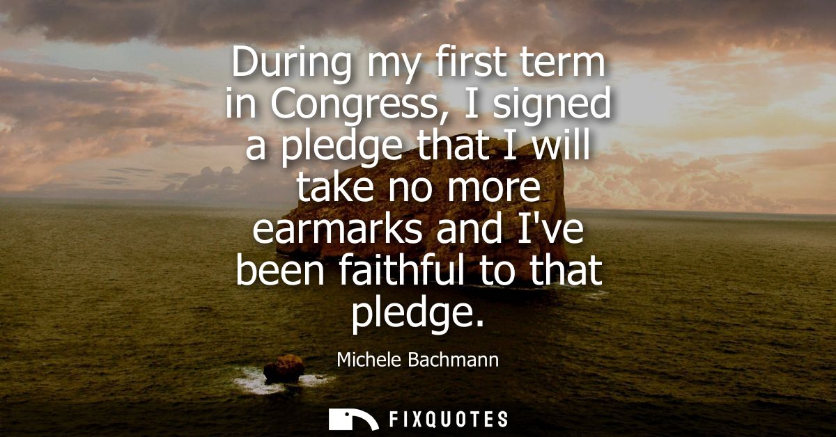 During my first term in Congress, I signed a pledge that I will take no more earmarks and Ive been faithful to that pled