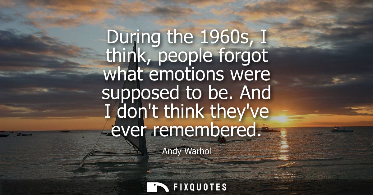 During the 1960s, I think, people forgot what emotions were supposed to be. And I dont think theyve ever remembered