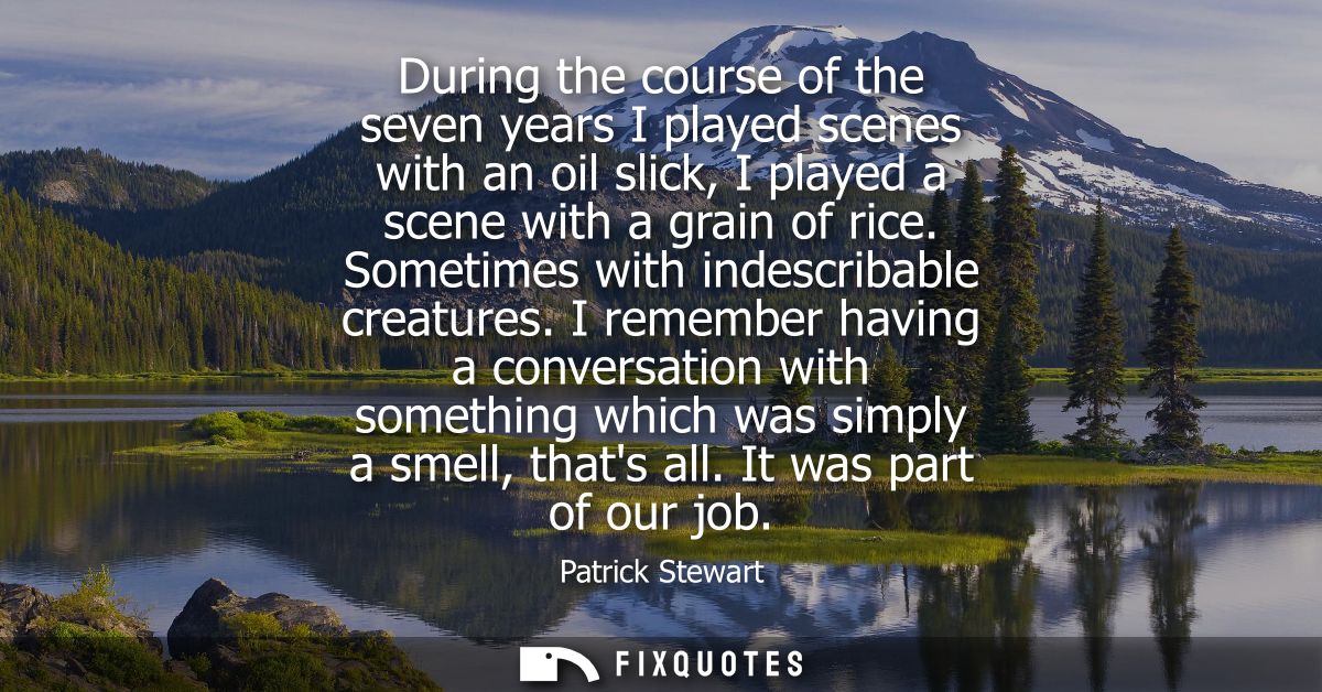 During the course of the seven years I played scenes with an oil slick, I played a scene with a grain of rice. Sometimes