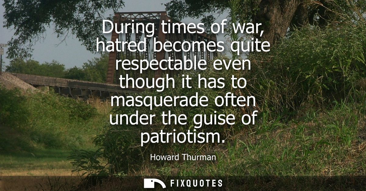 During times of war, hatred becomes quite respectable even though it has to masquerade often under the guise of patrioti