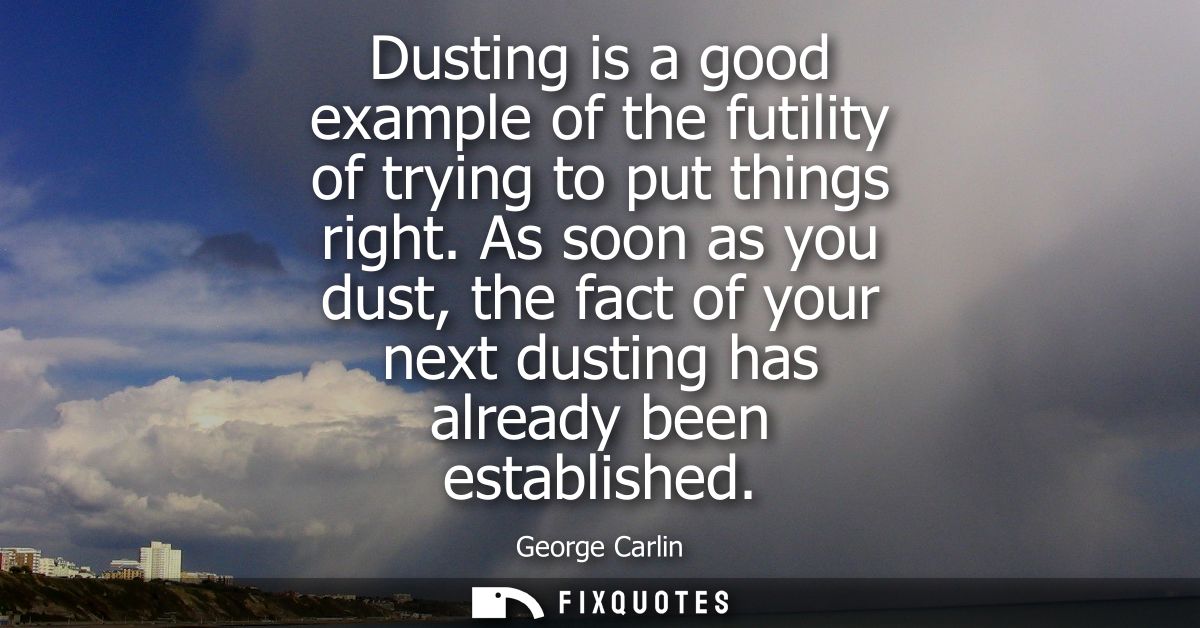 Dusting is a good example of the futility of trying to put things right. As soon as you dust, the fact of your next dust