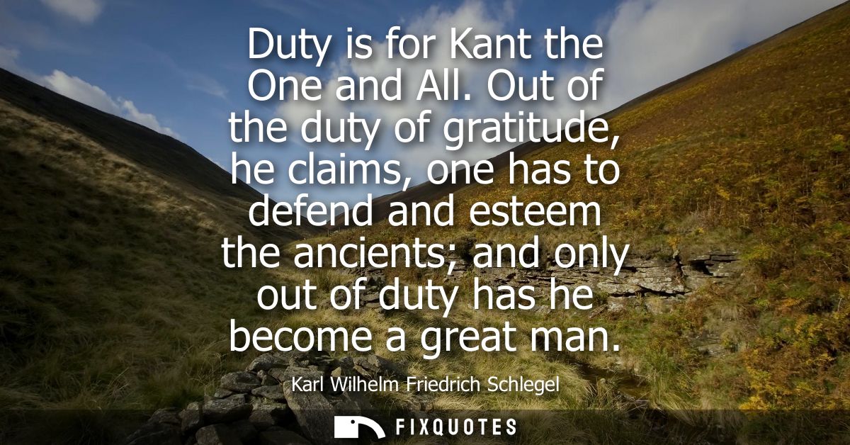 Duty is for Kant the One and All. Out of the duty of gratitude, he claims, one has to defend and esteem the ancients and