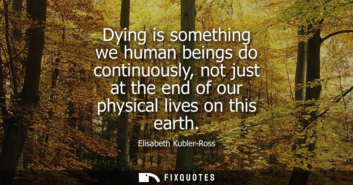Dying is something we human beings do continuously, not just at the end of our physical lives on this earth