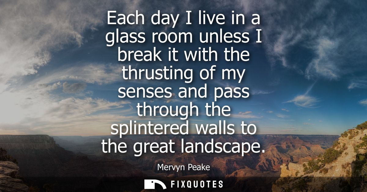 Each day I live in a glass room unless I break it with the thrusting of my senses and pass through the splintered walls 
