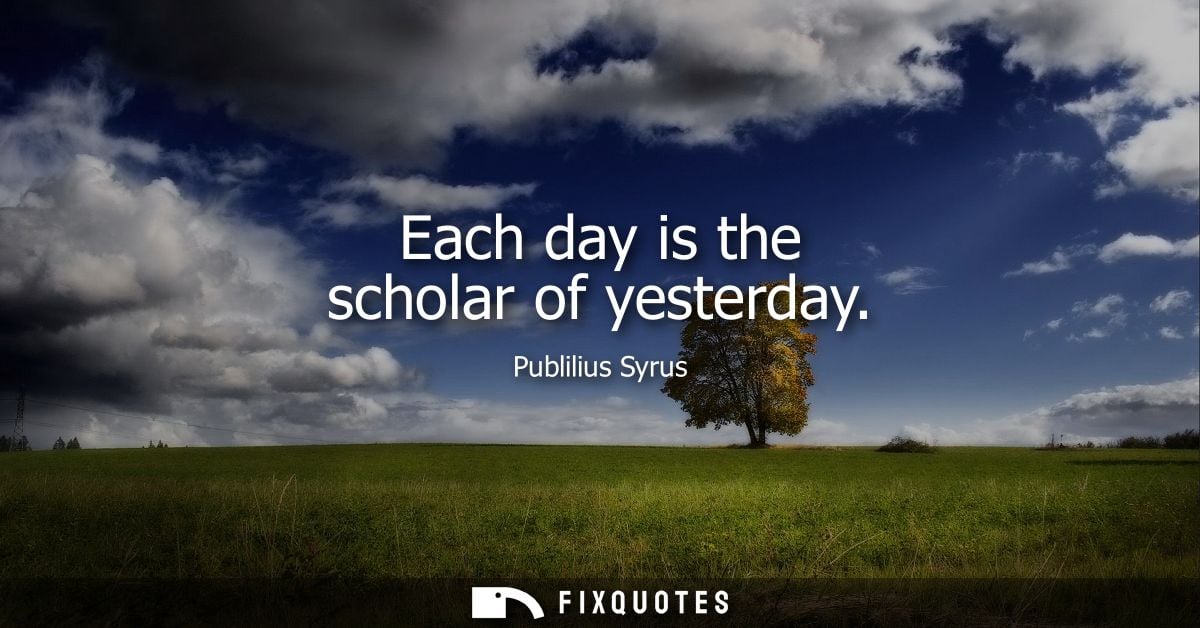 Each day is the scholar of yesterday