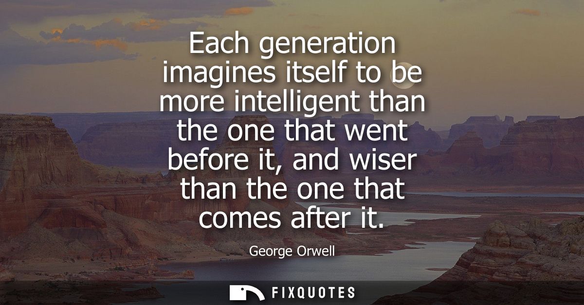 Each generation imagines itself to be more intelligent than the one that went before it, and wiser than the one that com