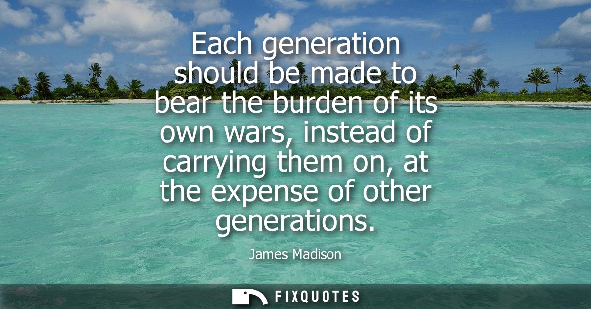 Each generation should be made to bear the burden of its own wars, instead of carrying them on, at the expense of other 