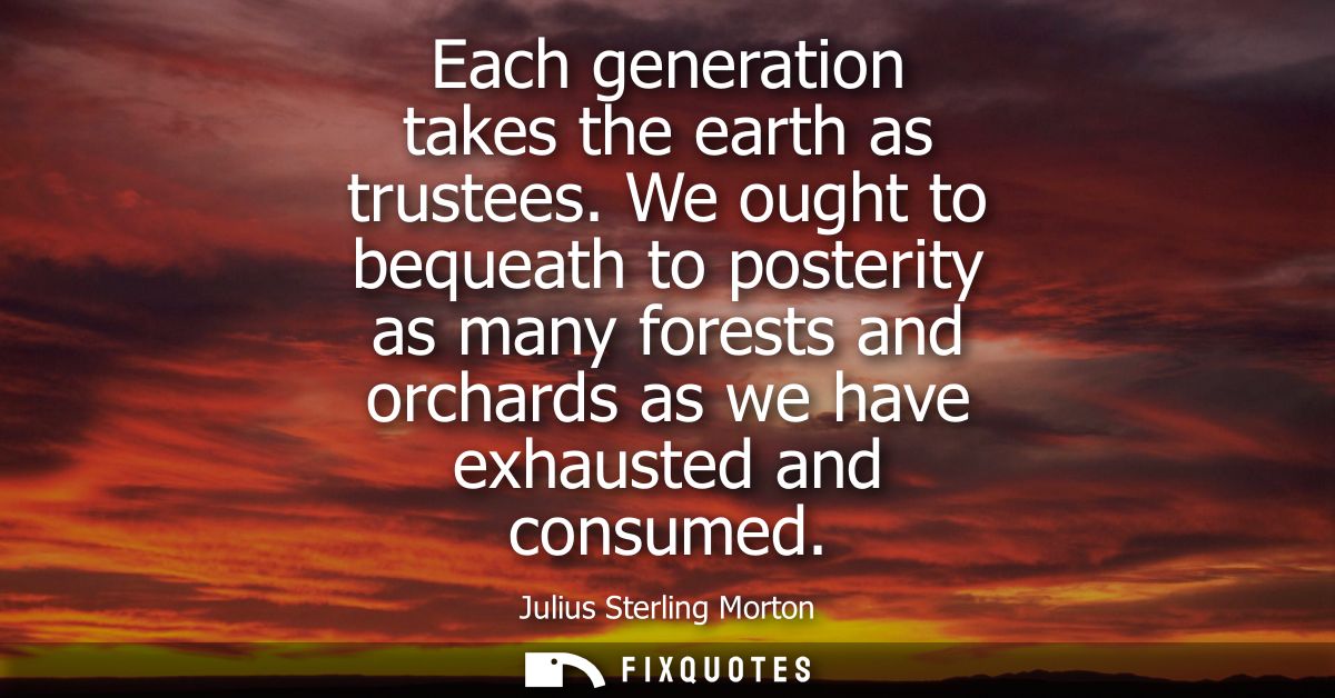 Each generation takes the earth as trustees. We ought to bequeath to posterity as many forests and orchards as we have e
