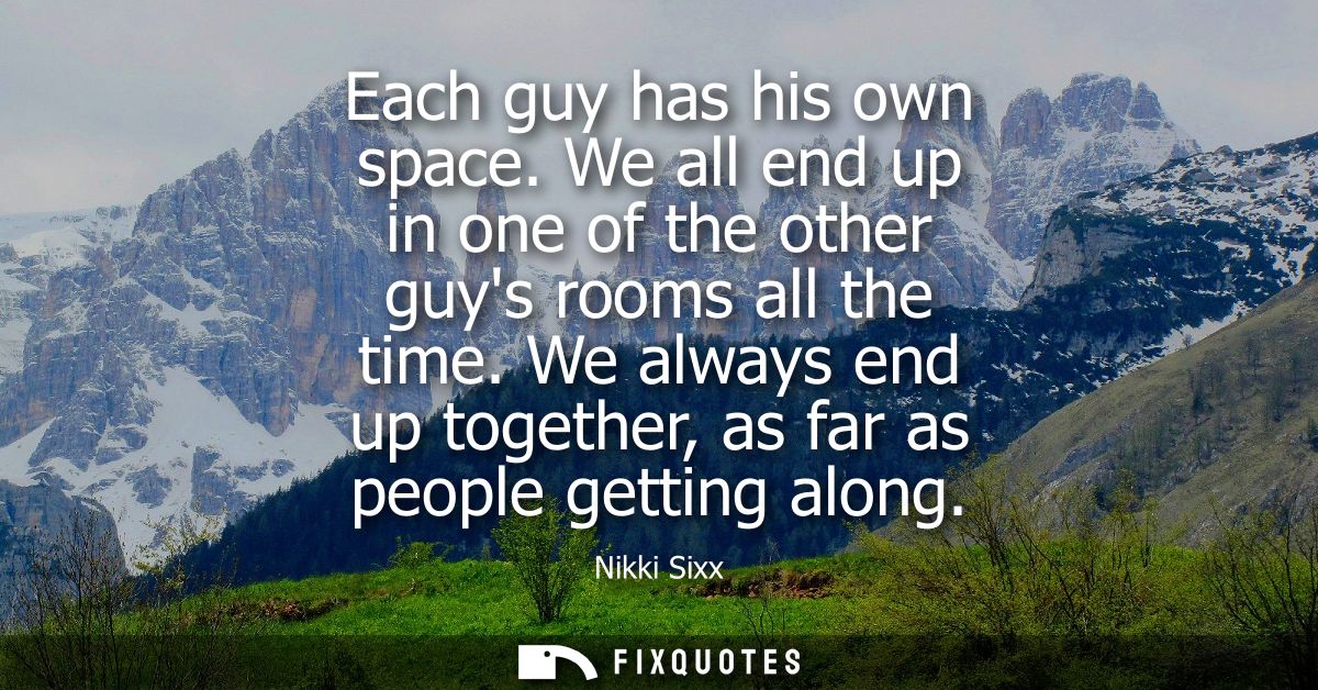 Each guy has his own space. We all end up in one of the other guys rooms all the time. We always end up together, as far