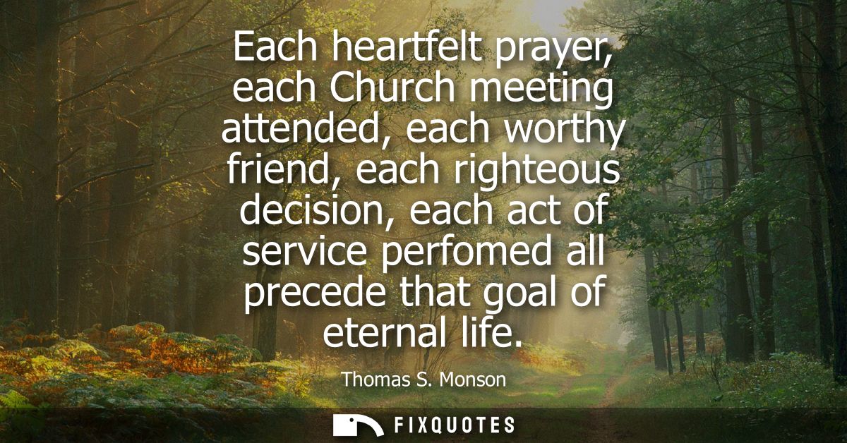 Each heartfelt prayer, each Church meeting attended, each worthy friend, each righteous decision, each act of service pe